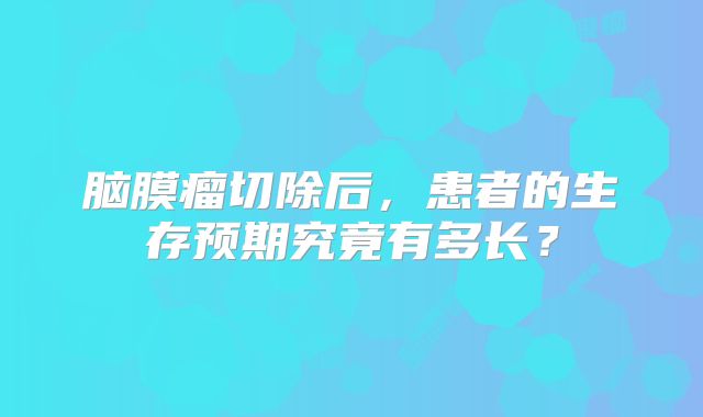 脑膜瘤切除后，患者的生存预期究竟有多长？