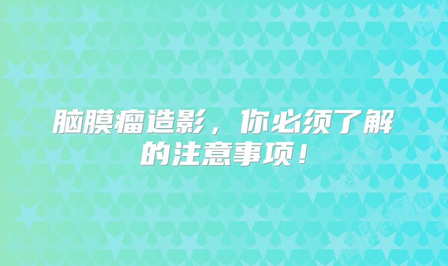 脑膜瘤造影，你必须了解的注意事项！