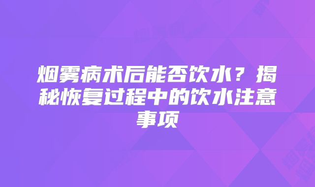 烟雾病术后能否饮水？揭秘恢复过程中的饮水注意事项