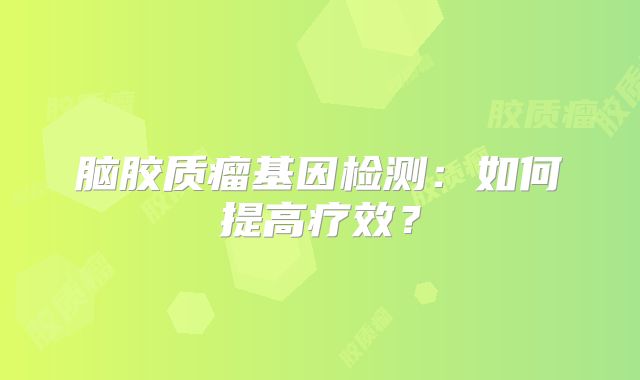 脑胶质瘤基因检测：如何提高疗效？