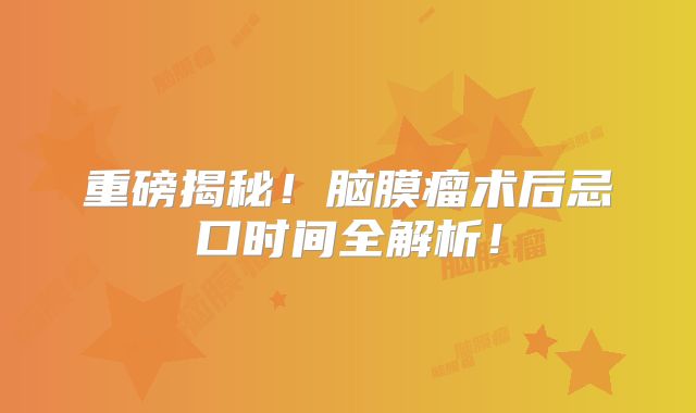 重磅揭秘！脑膜瘤术后忌口时间全解析！