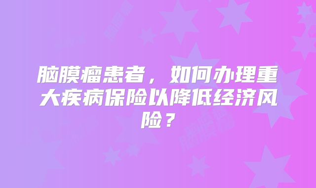脑膜瘤患者，如何办理重大疾病保险以降低经济风险？