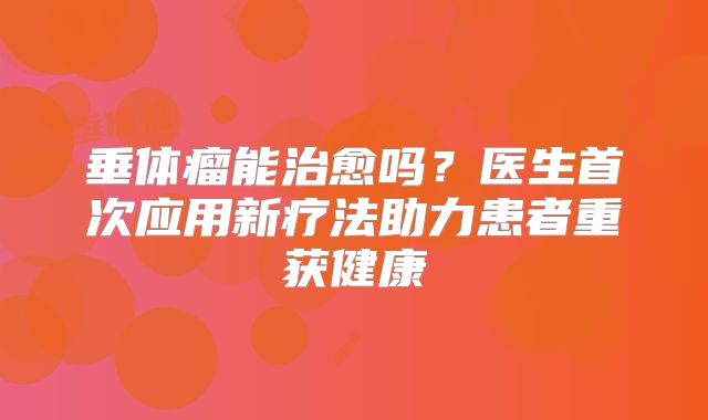 垂体瘤能治愈吗？医生首次应用新疗法助力患者重获健康