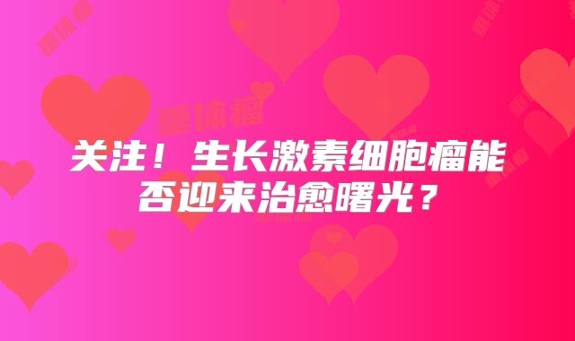 关注！生长激素细胞瘤能否迎来治愈曙光？