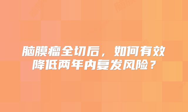 脑膜瘤全切后，如何有效降低两年内复发风险？