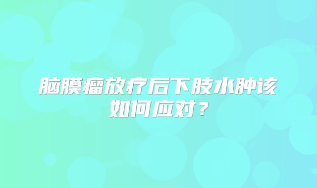 脑膜瘤放疗后下肢水肿该如何应对？