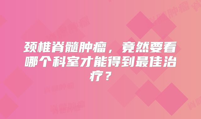 颈椎脊髓肿瘤，竟然要看哪个科室才能得到最佳治疗？