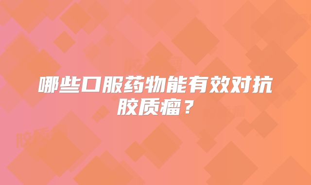 哪些口服药物能有效对抗胶质瘤？