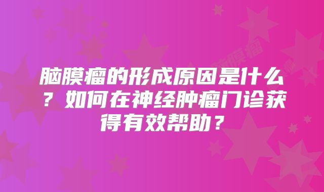 脑膜瘤的形成原因是什么？如何在神经肿瘤门诊获得有效帮助？