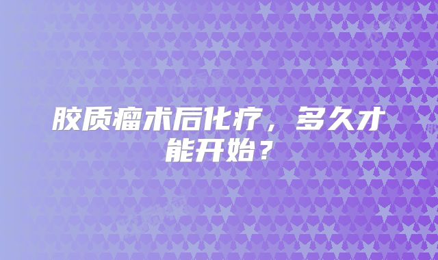 胶质瘤术后化疗，多久才能开始？