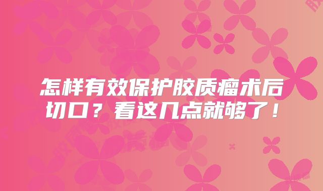 怎样有效保护胶质瘤术后切口？看这几点就够了！