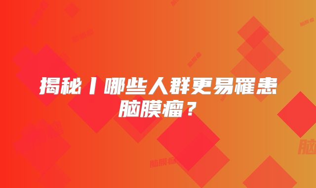 揭秘丨哪些人群更易罹患脑膜瘤？