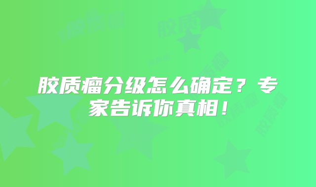 胶质瘤分级怎么确定？专家告诉你真相！