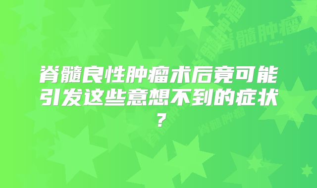 脊髓良性肿瘤术后竟可能引发这些意想不到的症状？