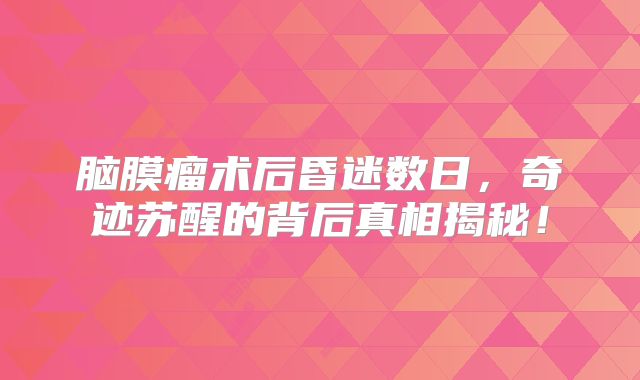 脑膜瘤术后昏迷数日，奇迹苏醒的背后真相揭秘！