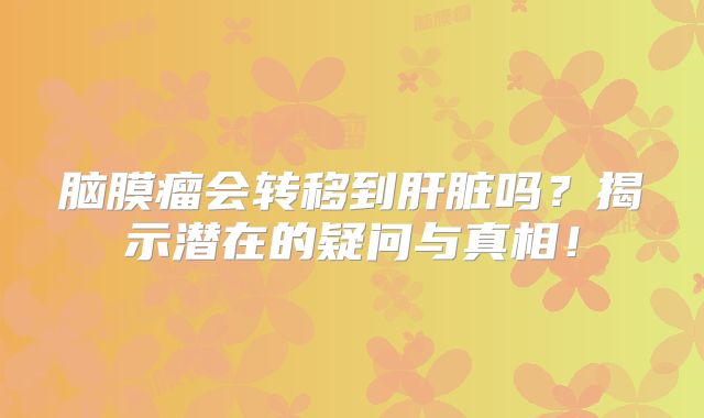 脑膜瘤会转移到肝脏吗？揭示潜在的疑问与真相！
