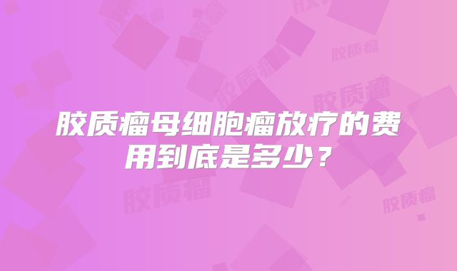 胶质瘤母细胞瘤放疗的费用到底是多少？