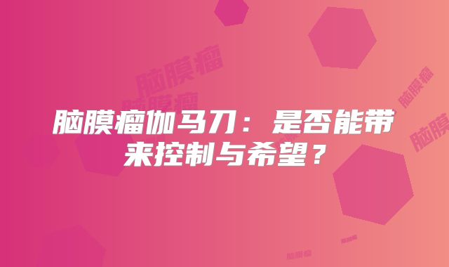 脑膜瘤伽马刀：是否能带来控制与希望？