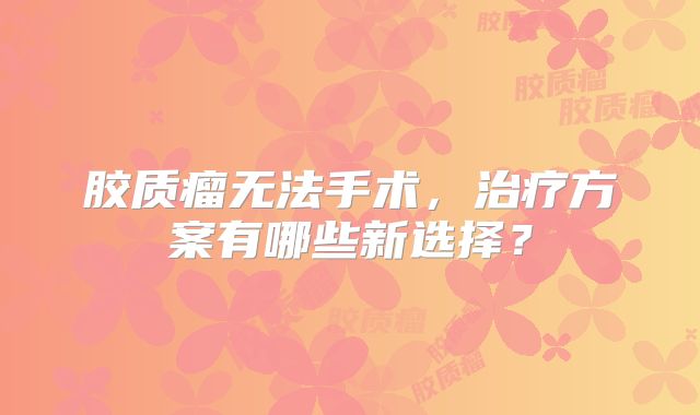 胶质瘤无法手术，治疗方案有哪些新选择？