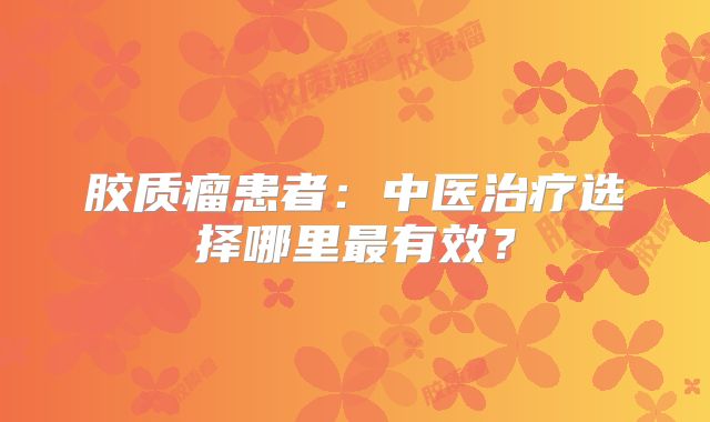 胶质瘤患者：中医治疗选择哪里最有效？