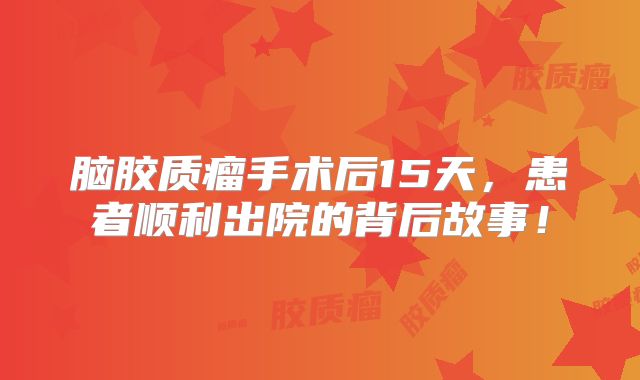 脑胶质瘤手术后15天，患者顺利出院的背后故事！