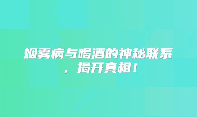 烟雾病与喝酒的神秘联系，揭开真相！