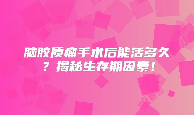 脑胶质瘤手术后能活多久？揭秘生存期因素！