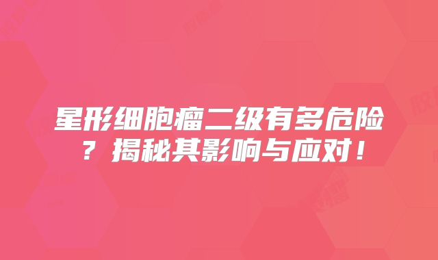 星形细胞瘤二级有多危险？揭秘其影响与应对！