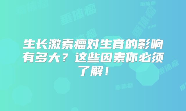 生长激素瘤对生育的影响有多大？这些因素你必须了解！