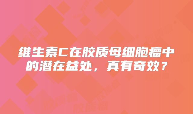 维生素C在胶质母细胞瘤中的潜在益处，真有奇效？