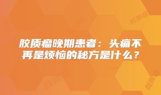 胶质瘤晚期患者：头痛不再是烦恼的秘方是什么？