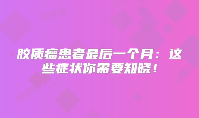 胶质瘤患者最后一个月：这些症状你需要知晓！