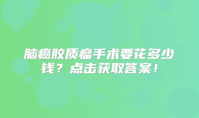 脑癌胶质瘤手术要花多少钱？点击获取答案！