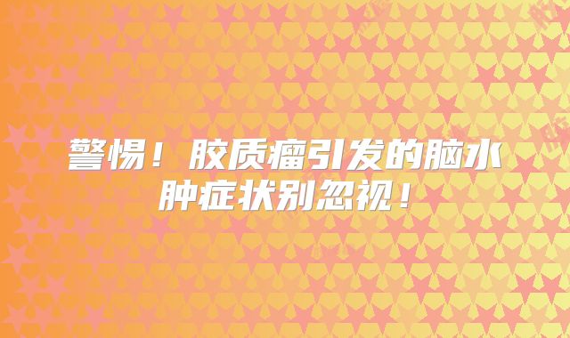 警惕！胶质瘤引发的脑水肿症状别忽视！