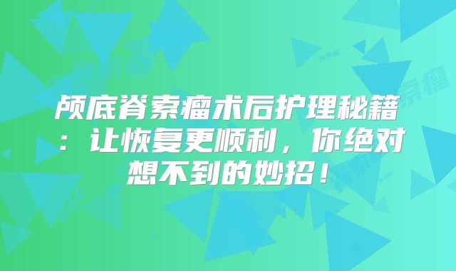 颅底脊索瘤术后护理秘籍：让恢复更顺利，你绝对想不到的妙招！