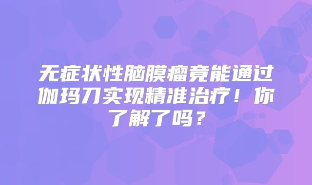 无症状性脑膜瘤竟能通过伽玛刀实现精准治疗！你了解了吗？