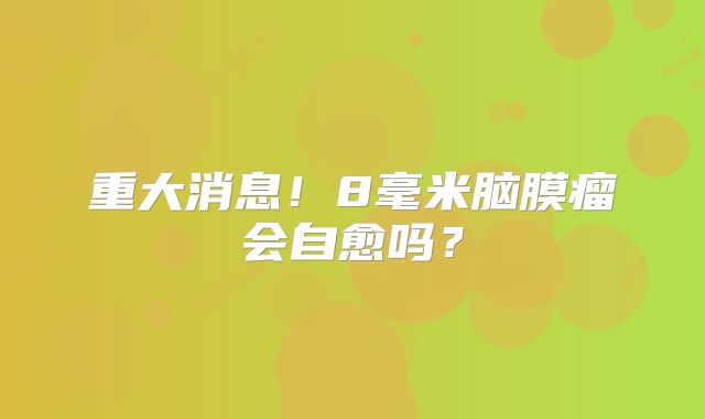 重大消息！8毫米脑膜瘤会自愈吗？