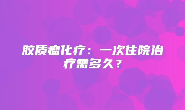 胶质瘤化疗：一次住院治疗需多久？