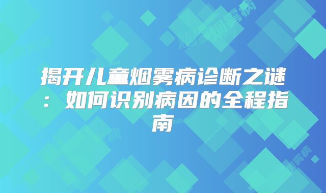 揭开儿童烟雾病诊断之谜：如何识别病因的全程指南