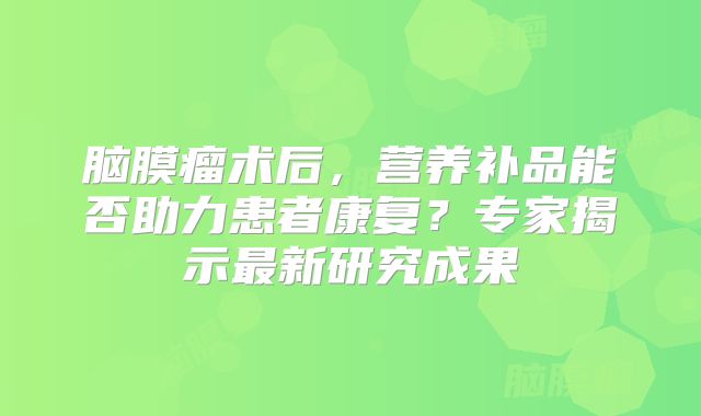 脑膜瘤术后，营养补品能否助力患者康复？专家揭示最新研究成果