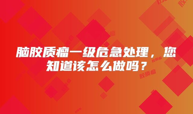 脑胶质瘤一级危急处理，您知道该怎么做吗？