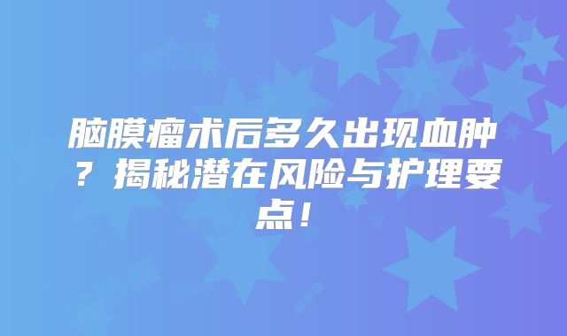 脑膜瘤术后多久出现血肿？揭秘潜在风险与护理要点！
