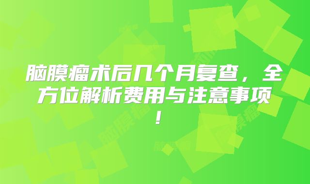 脑膜瘤术后几个月复查，全方位解析费用与注意事项！