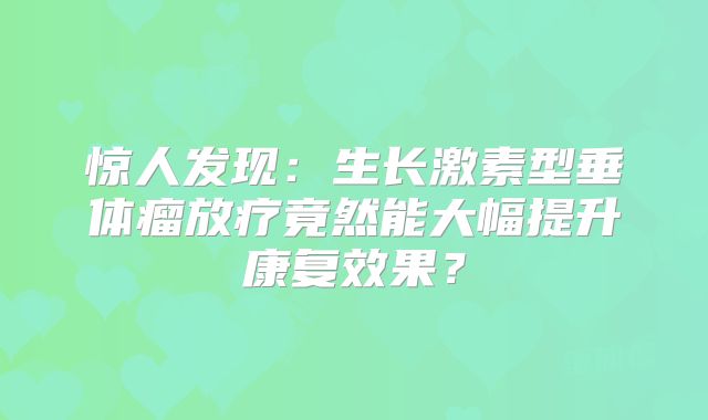 惊人发现：生长激素型垂体瘤放疗竟然能大幅提升康复效果？