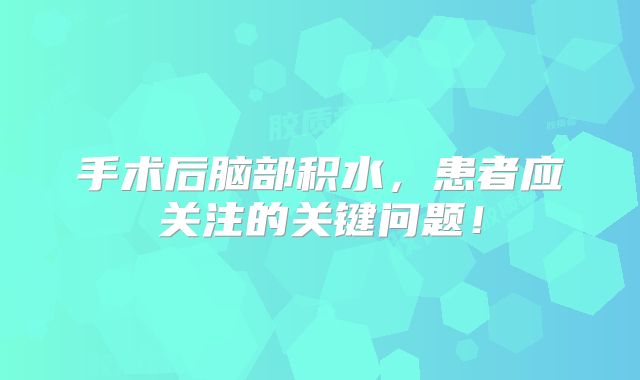 手术后脑部积水，患者应关注的关键问题！