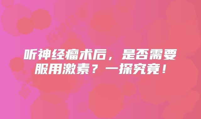 听神经瘤术后，是否需要服用激素？一探究竟！