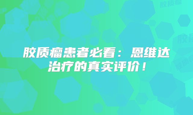 胶质瘤患者必看：恩维达治疗的真实评价！