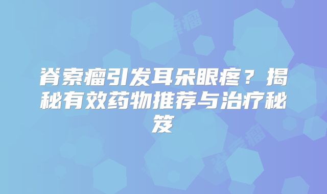 脊索瘤引发耳朵眼疼？揭秘有效药物推荐与治疗秘笈