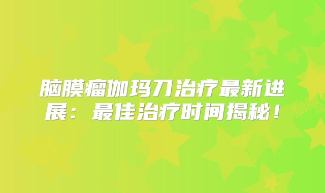 脑膜瘤伽玛刀治疗最新进展：最佳治疗时间揭秘！