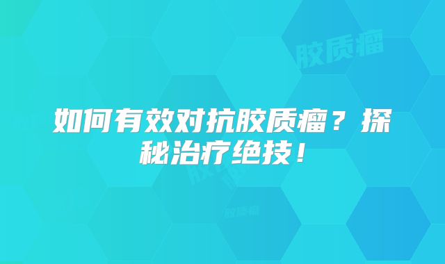 如何有效对抗胶质瘤？探秘治疗绝技！
